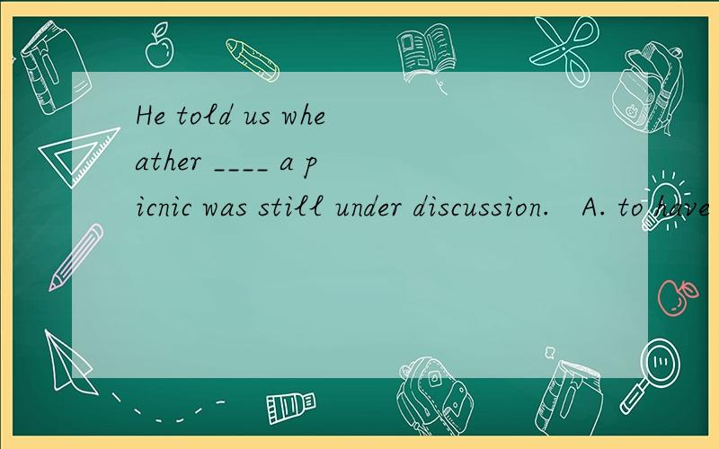 He told us wheather ____ a picnic was still under discussion.   A. to have  B.having C.have D. had