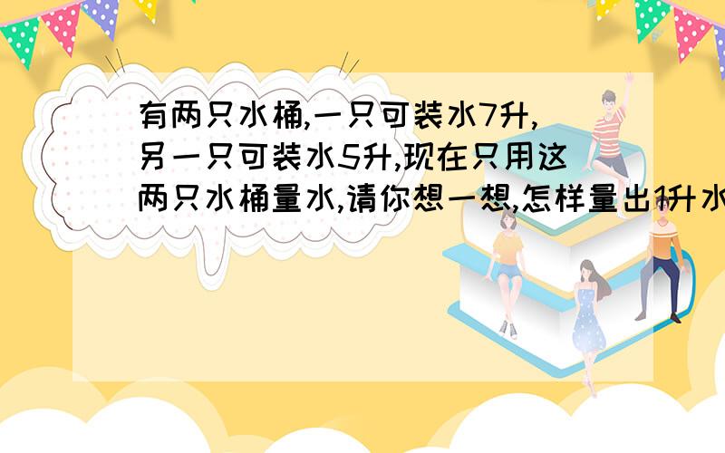 有两只水桶,一只可装水7升,另一只可装水5升,现在只用这两只水桶量水,请你想一想,怎样量出1升水呢?