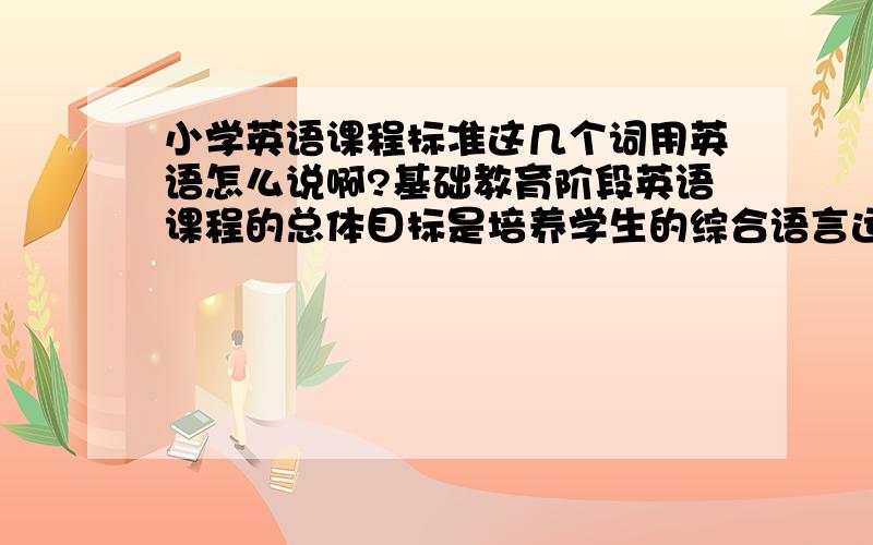 小学英语课程标准这几个词用英语怎么说啊?基础教育阶段英语课程的总体目标是培养学生的综合语言运用能力。综合语言运用能力的形成建立在学生语言技能、语言知识、情感态度、学习策