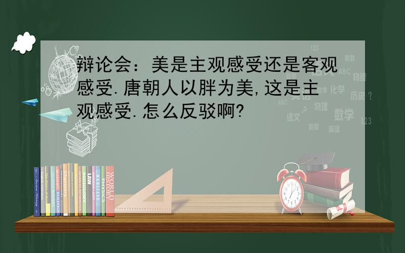 辩论会：美是主观感受还是客观感受.唐朝人以胖为美,这是主观感受.怎么反驳啊?