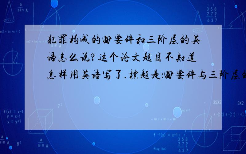 犯罪构成的四要件和三阶层的英语怎么说?这个论文题目不知道怎样用英语写了.标题是：四要件与三阶层的犯罪构成理论之辩.最好犯罪构成四要件和三阶层的英语分别也写出来