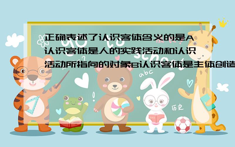 正确表述了认识客体含义的是A认识客体是人的实践活动和认识活动所指向的对象B认识客体是主体创造出来的对象C认识客体是一切客观事物D认识客体是一切客观事物的总和