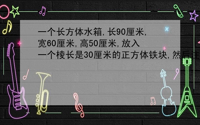 一个长方体水箱,长90厘米,宽60厘米,高50厘米,放入一个棱长是30厘米的正方体铁块,然后注满水,再把铁块取出来,这时的水面高度下降到多少厘米?