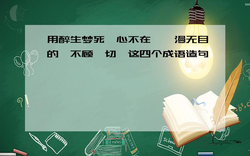 用醉生梦死,心不在焉,漫无目的,不顾一切,这四个成语造句