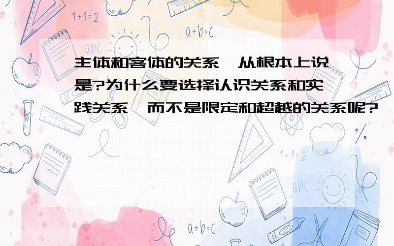 主体和客体的关系,从根本上说是?为什么要选择认识关系和实践关系,而不是限定和超越的关系呢?