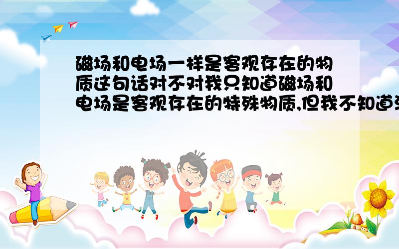 磁场和电场一样是客观存在的物质这句话对不对我只知道磁场和电场是客观存在的特殊物质,但我不知道没有了特殊二字,这句话还对不对.总觉得直接说物质有点摸得到的感觉.