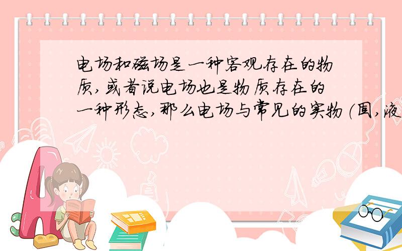 电场和磁场是一种客观存在的物质,或者说电场也是物质存在的一种形态,那么电场与常见的实物（固,液,气）相比较,有些什么异同?其最大的特点是什么?电场和磁场的这个特性可能有什么用?