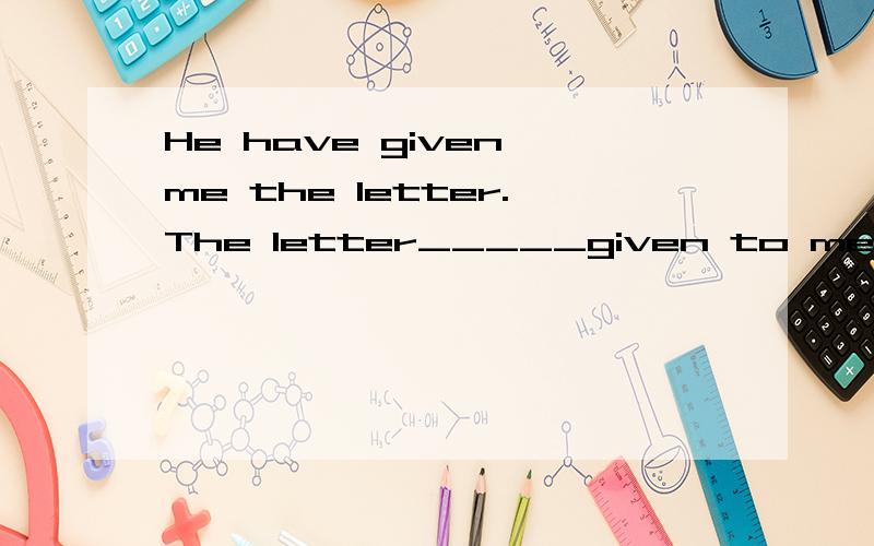 He have given me the letter.The letter_____given to me .(Change the sentence into the passive voicA was B has been