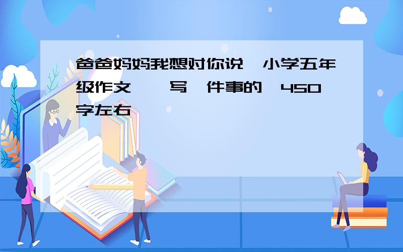 爸爸妈妈我想对你说【小学五年级作文】【写一件事的,450字左右】