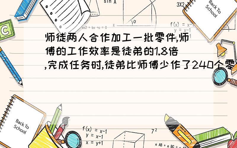 师徒两人合作加工一批零件,师傅的工作效率是徒弟的1.8倍,完成任务时,徒弟比师傅少作了240个零件.这批零件一共有多少个?(要用比例解）20分钟要快,谢谢