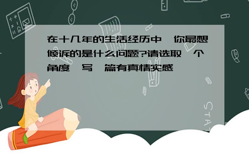 在十几年的生活经历中,你最想倾诉的是什么问题?请选取一个角度,写一篇有真情实感