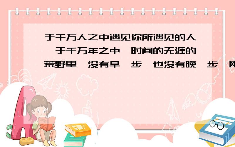 于千万人之中遇见你所遇见的人,于千万年之中,时间的无涯的荒野里,没有早一步,也没有晚一步,刚巧赶上现在终于能体会到了