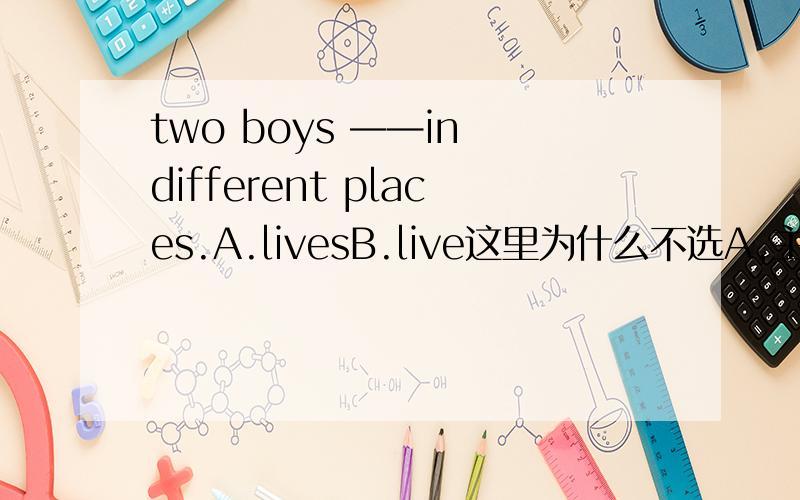 two boys ——in different places.A.livesB.live这里为什么不选A,主语不是two boys 复数形式吗?