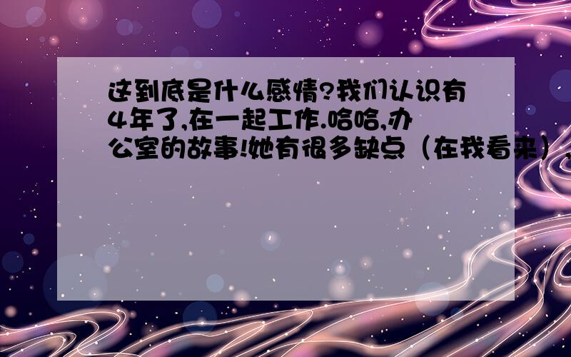 这到底是什么感情?我们认识有4年了,在一起工作.哈哈,办公室的故事!她有很多缺点（在我看来）,当然也有不少优点.我们之间有太多差异,包括家庭的,生活习惯的,思想上的,决定了我们不可能