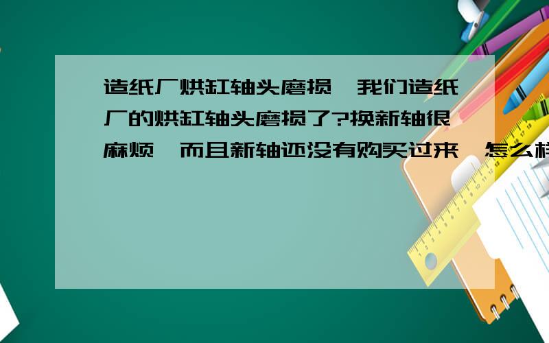 造纸厂烘缸轴头磨损,我们造纸厂的烘缸轴头磨损了?换新轴很麻烦,而且新轴还没有购买过来,怎么样才能在最少的时间内修复完成呢?最好不用拆卸就能在现场修复,