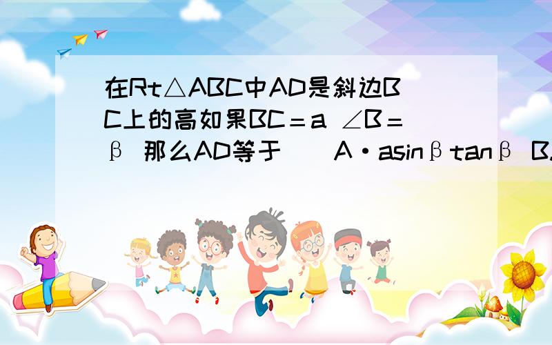 在Rt△ABC中AD是斜边BC上的高如果BC＝a ∠B＝β 那么AD等于（）A·asinβtanβ B.asinβcosβ C.asin方β D选项是acos2β C.asin方β——asin2β——a（sinβ）2