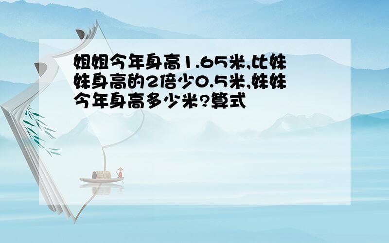 姐姐今年身高1.65米,比妹妹身高的2倍少0.5米,妹妹今年身高多少米?算式