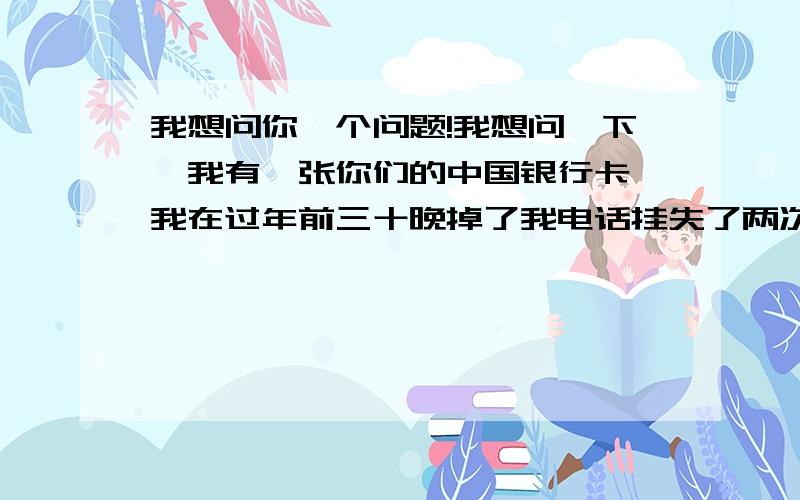 我想问你一个问题!我想问一下,我有一张你们的中国银行卡,我在过年前三十晚掉了我电话挂失了两次..现在是二月份..但是我想28号去补办..但是我有很多的问题想问你一下,我的卡里面的钱还