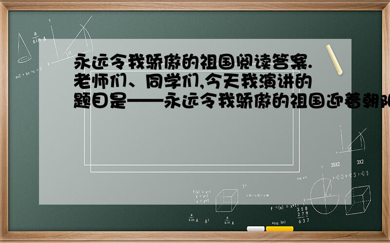 永远令我骄傲的祖国阅读答案.老师们、同学们,今天我演讲的题目是——永远令我骄傲的祖国迎着朝阳,披着霞光,鲜艳的五星红旗在高亢的国歌声中冉冉升起,它飘扬着,飘在九百六十万广沃的