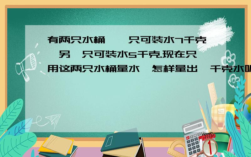 有两只水桶,一只可装水7千克,另一只可装水5千克.现在只用这两只水桶量水,怎样量出一千克水呢?