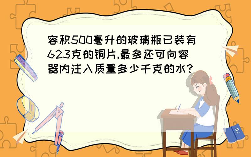 容积500毫升的玻璃瓶已装有623克的铜片,最多还可向容器内注入质量多少千克的水?