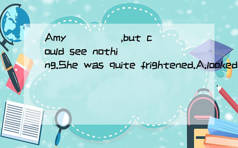 Amy_____,but could see nothing.She was quite frightened.A.looked careful B.look carefully C.looked at carefully D.looked carefully请说明理由,有分!