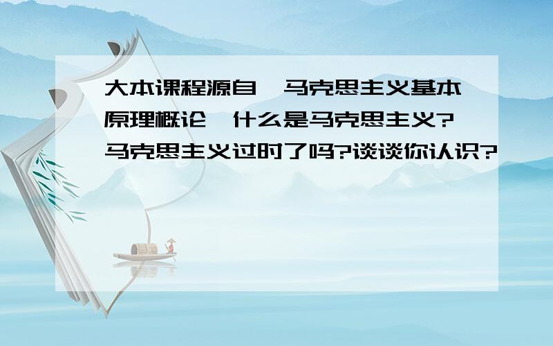 大本课程源自《马克思主义基本原理概论》什么是马克思主义?马克思主义过时了吗?谈谈你认识?