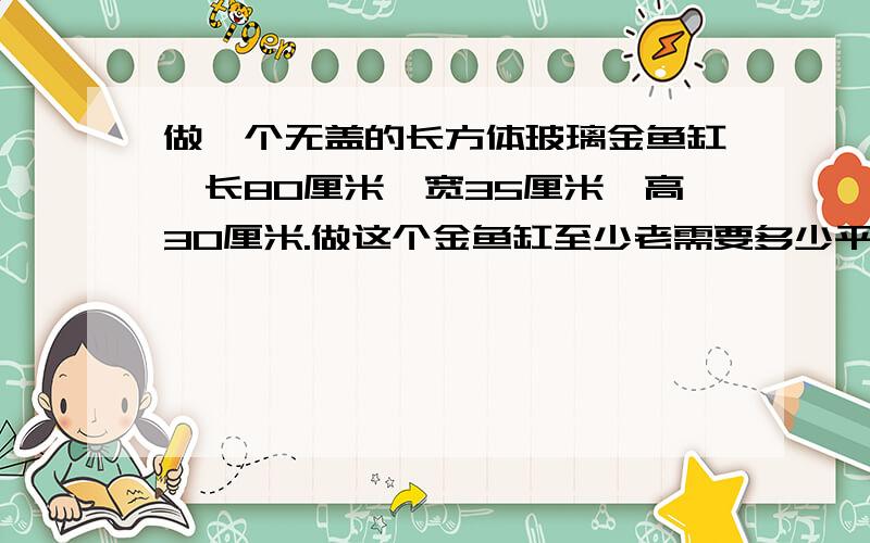 做一个无盖的长方体玻璃金鱼缸,长80厘米,宽35厘米,高30厘米.做这个金鱼缸至少老需要多少平方厘米的玻璃?