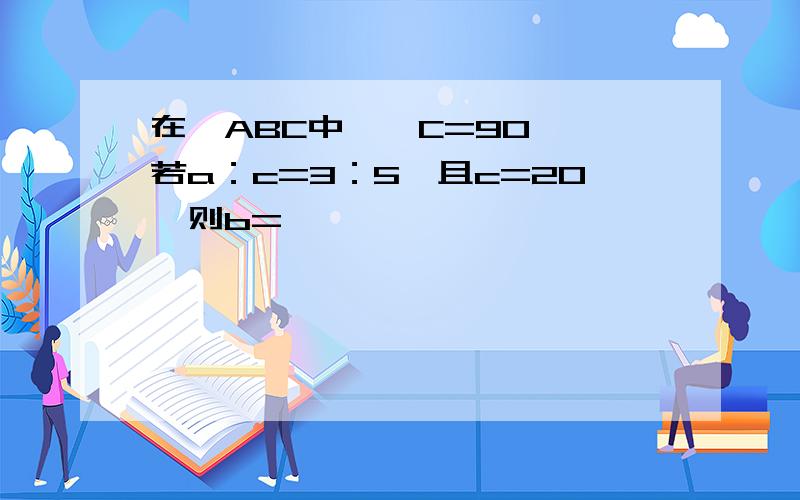 在△ABC中,∠C=90°,若a：c=3：5,且c=20,则b=