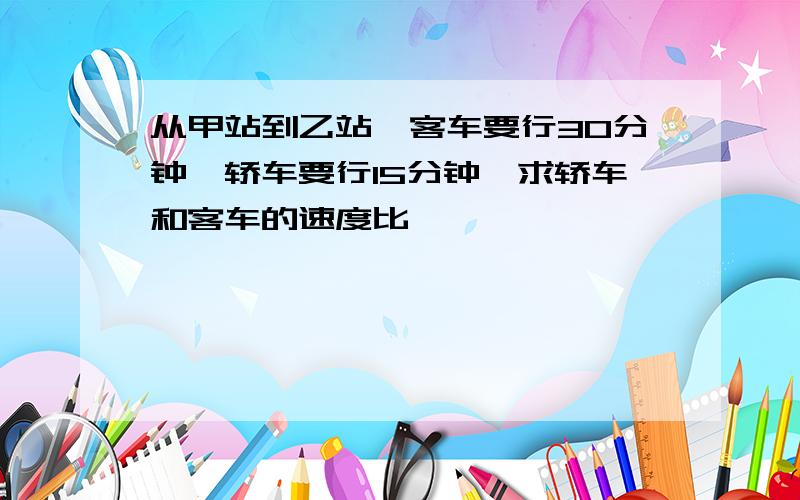 从甲站到乙站,客车要行30分钟,轿车要行15分钟,求轿车和客车的速度比