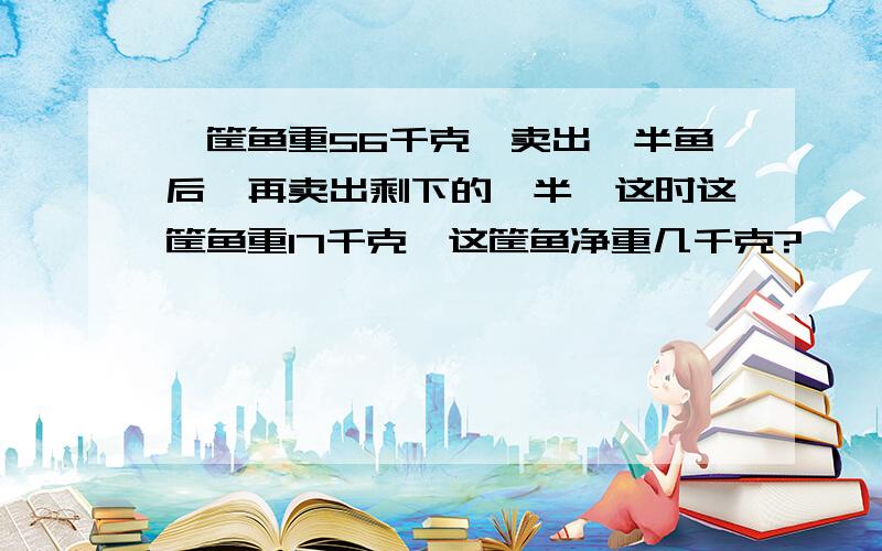 一筐鱼重56千克,卖出一半鱼后,再卖出剩下的一半,这时这筐鱼重17千克,这筐鱼净重几千克?