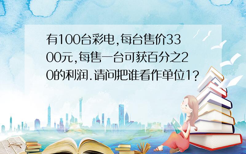 有100台彩电,每台售价3300元,每售一台可获百分之20的利润.请问把谁看作单位1?