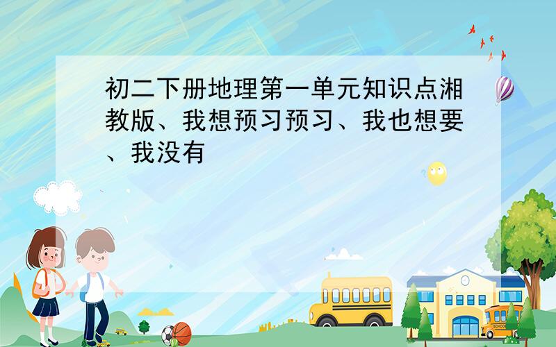 初二下册地理第一单元知识点湘教版、我想预习预习、我也想要、我没有