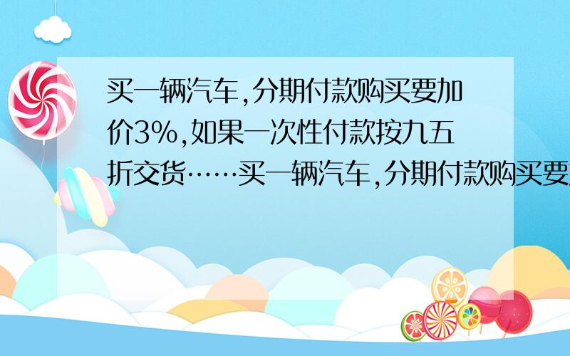 买一辆汽车,分期付款购买要加价3％,如果一次性付款按九五折交货……买一辆汽车,分期付款购买要加价3％,如果一次性付款按九五折交货.赵叔叔算了算,发现一次性现金购比分期付款少付7200