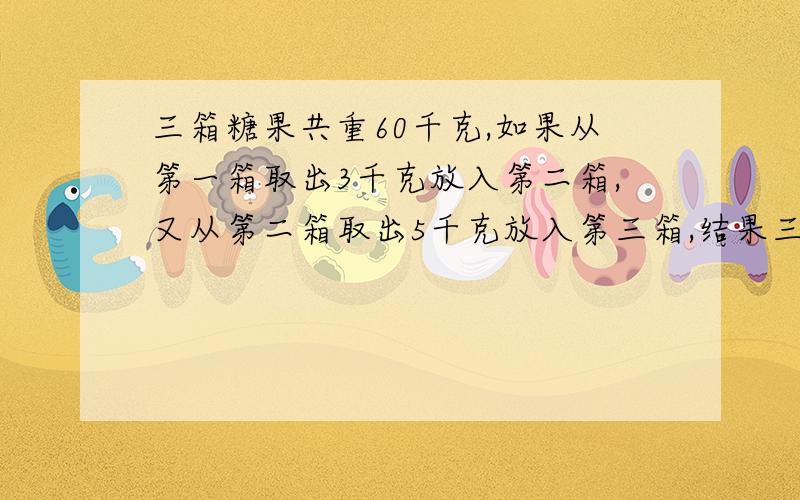 三箱糖果共重60千克,如果从第一箱取出3千克放入第二箱,又从第二箱取出5千克放入第三箱,结果三箱糖果一样重,求三箱糖果原来各有多少千克