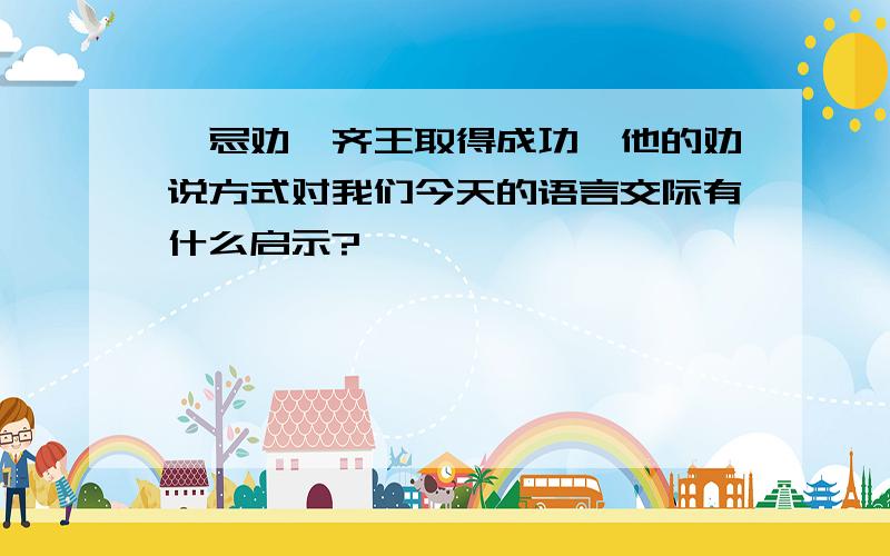 邹忌劝谏齐王取得成功,他的劝说方式对我们今天的语言交际有什么启示?