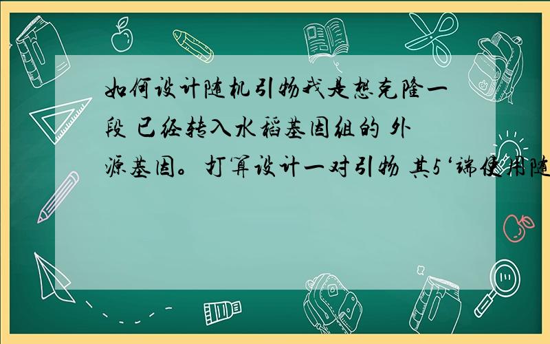 如何设计随机引物我是想克隆一段 已经转入水稻基因组的 外源基因。打算设计一对引物 其5‘端使用随机引物，中间用特异性内切酶序列，3’端使用已知目的基因两端序列。（因为完全使