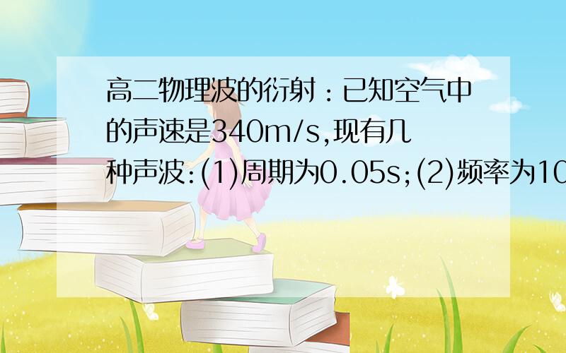 高二物理波的衍射：已知空气中的声速是340m/s,现有几种声波:(1)周期为0.05s;(2)频率为10^4Hz;……已知空气中的声速是340m/s.现有几种声波：（1）周期为0.05s；（2）频率为104Hz；（3）波长为10m.它