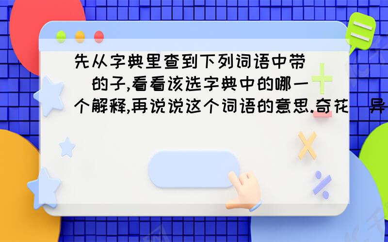 先从字典里查到下列词语中带（）的子,看看该选字典中的哪一个解释,再说说这个词语的意思.奇花（异）草 大雨（倾）盆 （置）之不理 （秉）烛夜游