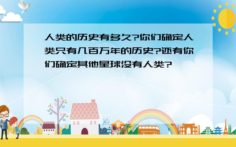 人类的历史有多久?你们确定人类只有几百万年的历史?还有你们确定其他星球没有人类?