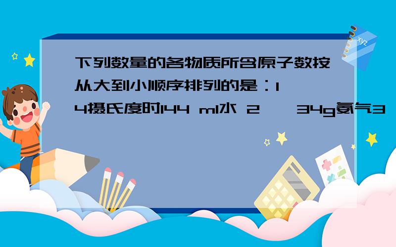 下列数量的各物质所含原子数按从大到小顺序排列的是：1——4摄氏度时144 ml水 2——34g氨气3——标准状况下224L氢气4——1.1mol硫酸A.4321 B.1234 C.3142 D.1324我真怎的被你骂醒了不看你答案也知道