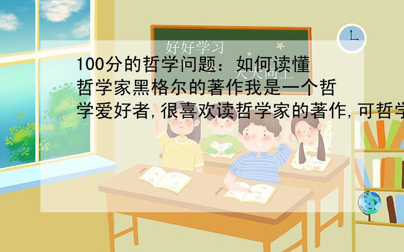 100分的哲学问题：如何读懂哲学家黑格尔的著作我是一个哲学爱好者,很喜欢读哲学家的著作,可哲学家黑格尔的著作我怎么也看不懂.我应该怎么样才能看懂呢?回答要详细一点,转帖也可以,但