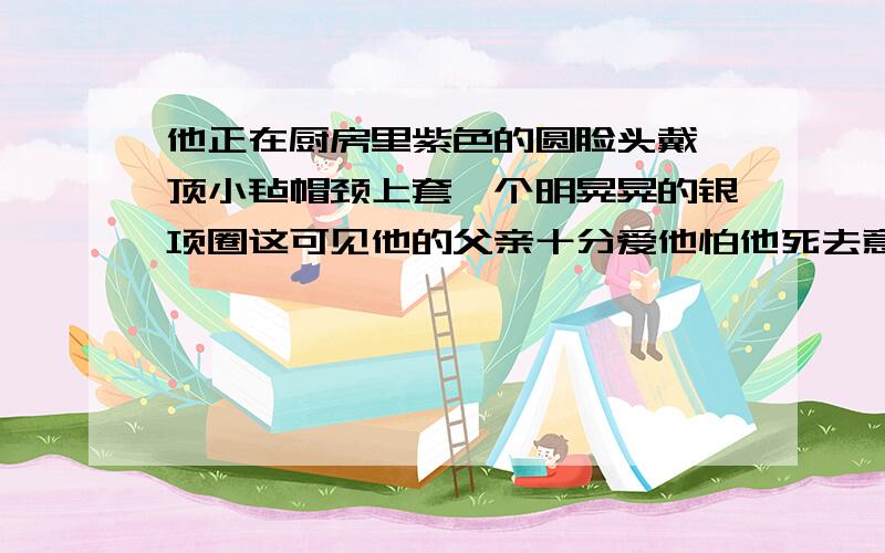 他正在厨房里紫色的圆脸头戴一顶小毡帽颈上套一个明晃晃的银项圈这可见他的父亲十分爱他怕他死去意思理解