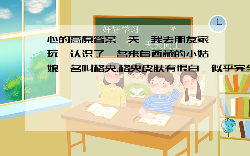 心的高原答案一天,我去朋友家玩,认识了一名来自西藏的小姑娘,名叫格央.格央皮肤有很白,似乎完全没有紫外线照射的影子,高高的额头,长长的辫子.格央会讲汉语,但是她却很少说话,神情安静