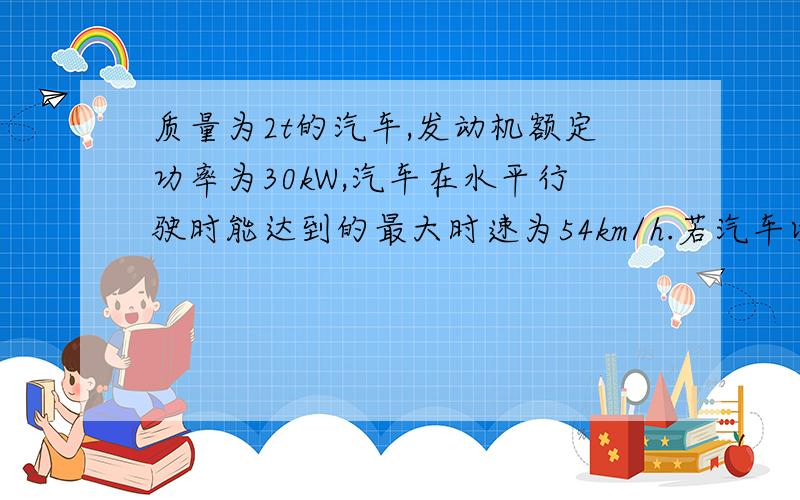 质量为2t的汽车,发动机额定功率为30kW,汽车在水平行驶时能达到的最大时速为54km/h.若汽车以额定功?C质量为2t的汽车,发动机额定功率为30kW,汽车在水平行驶时能达到的最大时速为54km/h．若汽车