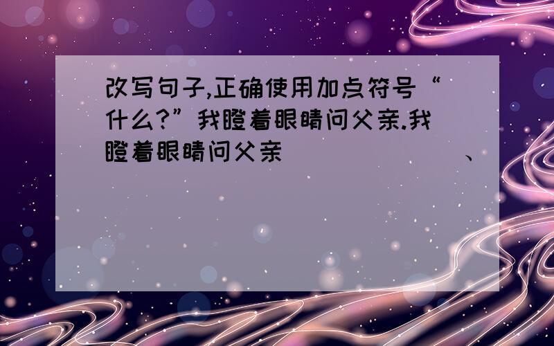 改写句子,正确使用加点符号“什么?”我瞪着眼睛问父亲.我瞪着眼睛问父亲_______、______________我瞪着眼睛问父亲_______