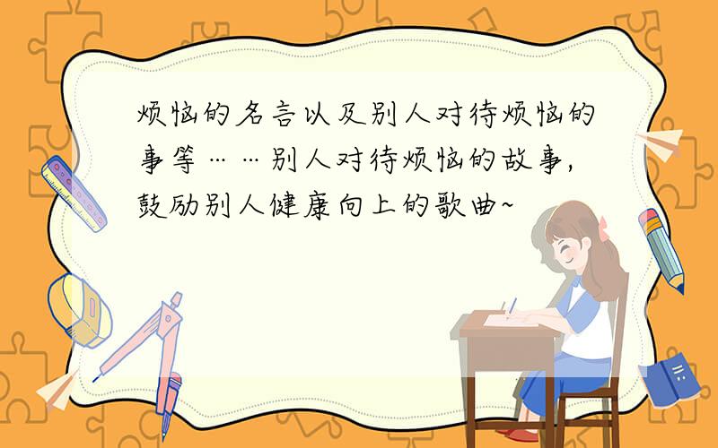 烦恼的名言以及别人对待烦恼的事等……别人对待烦恼的故事,鼓励别人健康向上的歌曲~