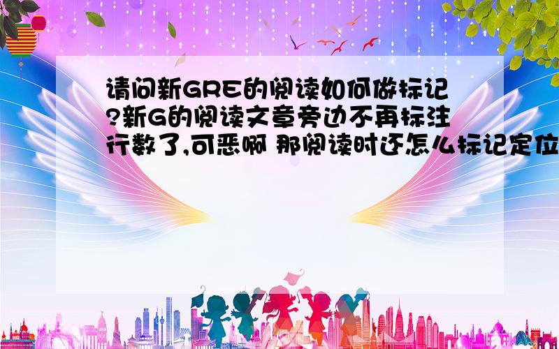 请问新GRE的阅读如何做标记?新G的阅读文章旁边不再标注行数了,可恶啊 那阅读时还怎么标记定位重点啊?显示两者关系的句子（different,similarity,比较级关系等）,事物的缺陷,作者的态度……这