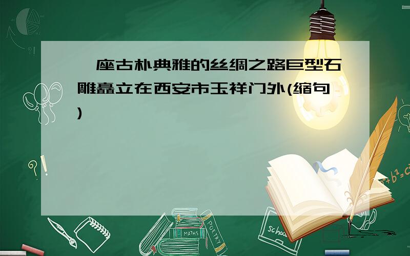 一座古朴典雅的丝绸之路巨型石雕矗立在西安市玉祥门外(缩句)