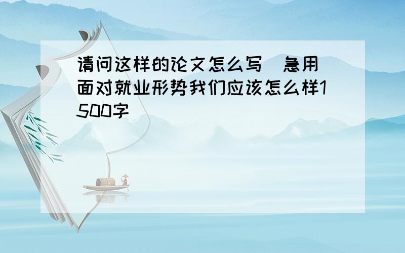 请问这样的论文怎么写（急用）面对就业形势我们应该怎么样1500字